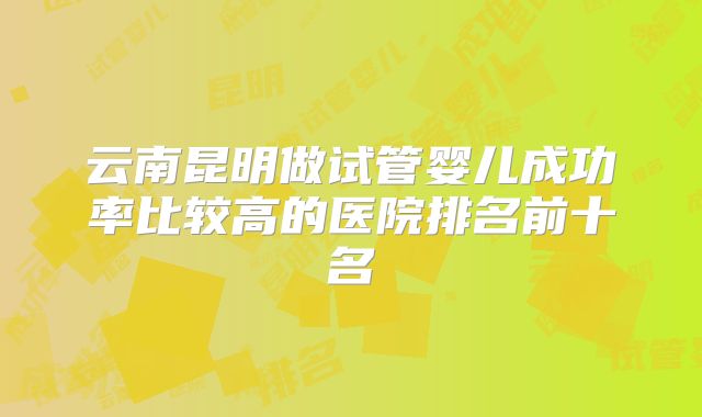 云南昆明做试管婴儿成功率比较高的医院排名前十名