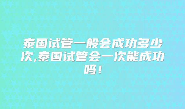 泰国试管一般会成功多少次,泰国试管会一次能成功吗！