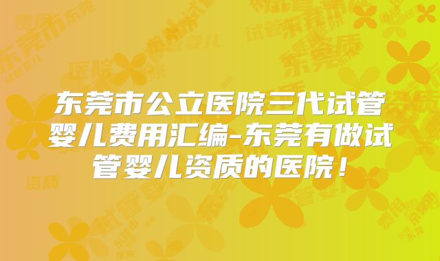 东莞市公立医院三代试管婴儿费用汇编-东莞有做试管婴儿资质的医院！
