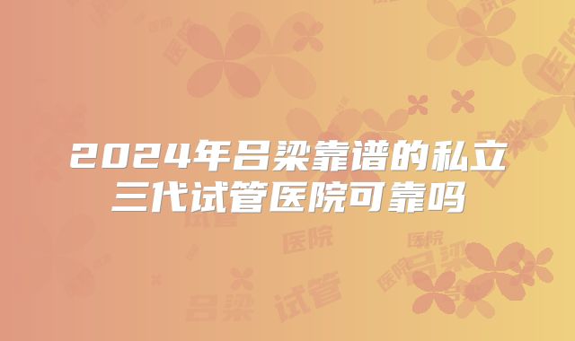 2024年吕梁靠谱的私立三代试管医院可靠吗