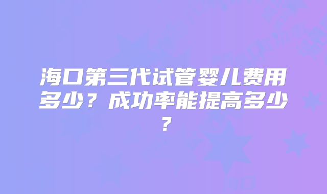 海口第三代试管婴儿费用多少？成功率能提高多少？
