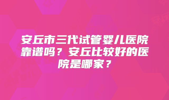 安丘市三代试管婴儿医院靠谱吗？安丘比较好的医院是哪家？