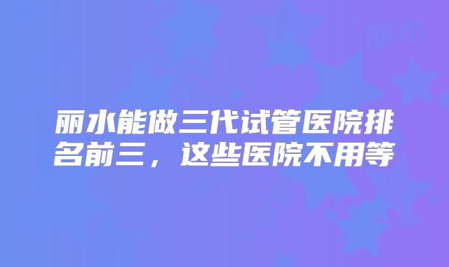 丽水能做三代试管医院排名前三，这些医院不用等
