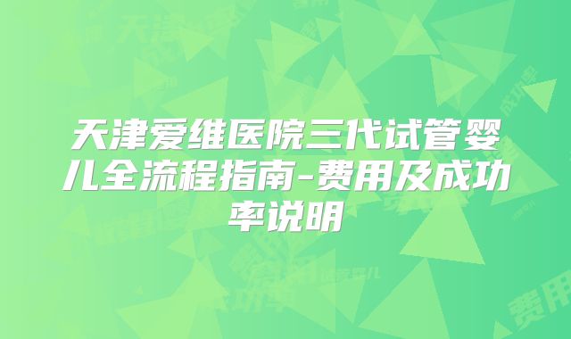天津爱维医院三代试管婴儿全流程指南-费用及成功率说明