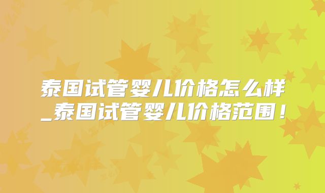 泰国试管婴儿价格怎么样_泰国试管婴儿价格范围！