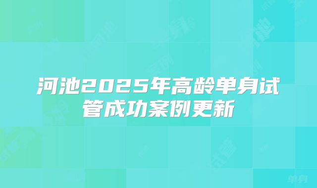 河池2025年高龄单身试管成功案例更新