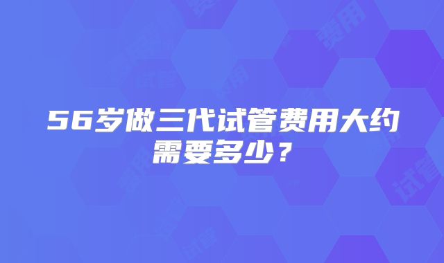 56岁做三代试管费用大约需要多少?