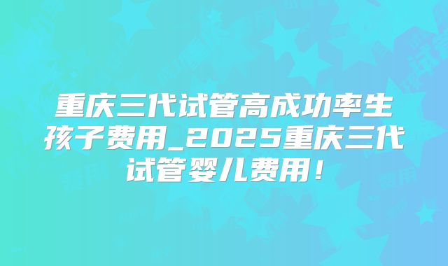 重庆三代试管高成功率生孩子费用_2025重庆三代试管婴儿费用！
