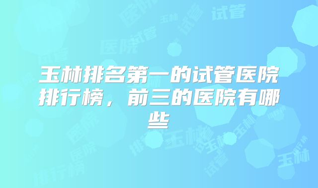 玉林排名第一的试管医院排行榜,前三的医院有哪些