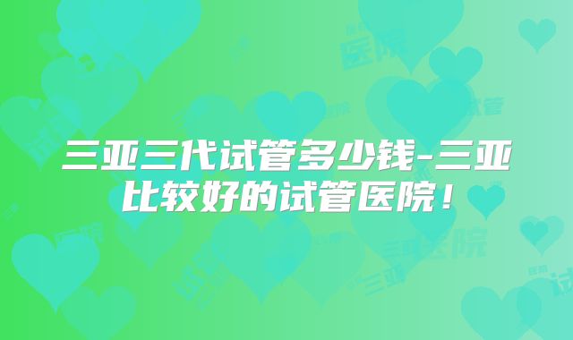 三亚三代试管多少钱-三亚比较好的试管医院！