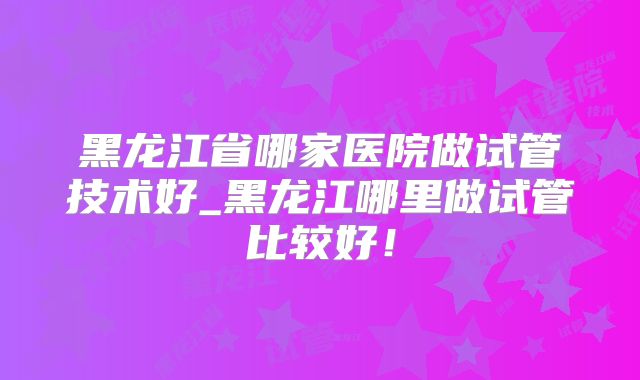 黑龙江省哪家医院做试管技术好_黑龙江哪里做试管比较好！
