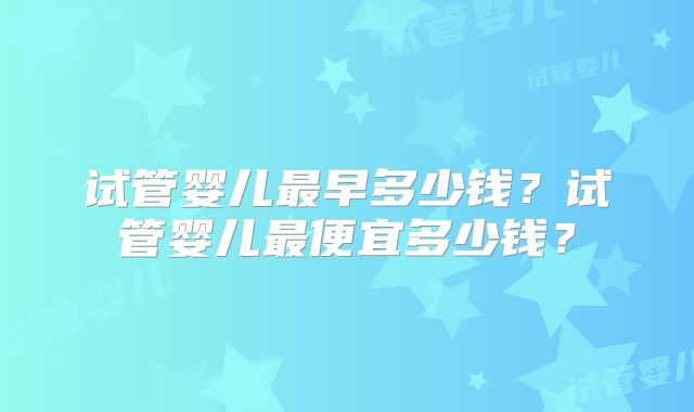 试管婴儿最早多少钱？试管婴儿最便宜多少钱？