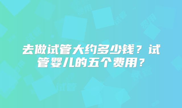 去做试管大约多少钱？试管婴儿的五个费用？