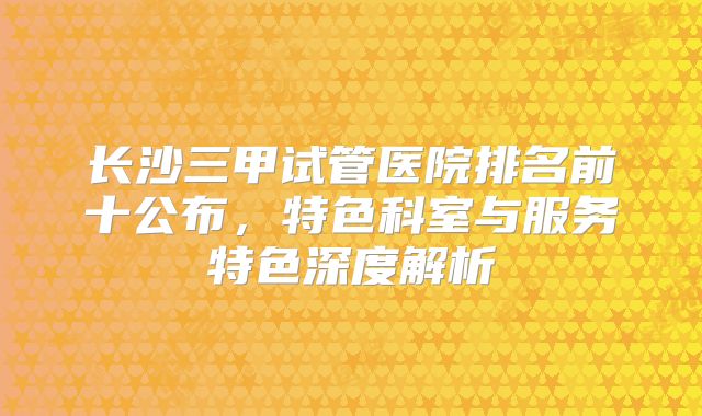 长沙三甲试管医院排名前十公布,特色科室与服务特色深度解析