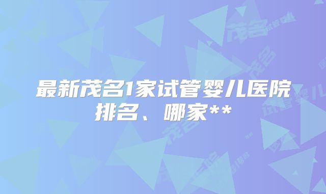最新茂名1家试管婴儿医院排名、哪家**
