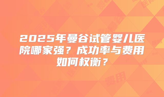 2025年曼谷试管婴儿医院哪家强？成功率与费用如何权衡？