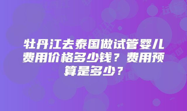 牡丹江去泰国做试管婴儿费用价格多少钱?费用预算是多少?