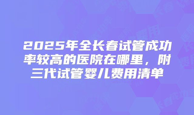 2025年全长春试管成功率较高的医院在哪里,附三代试管婴儿费用清单