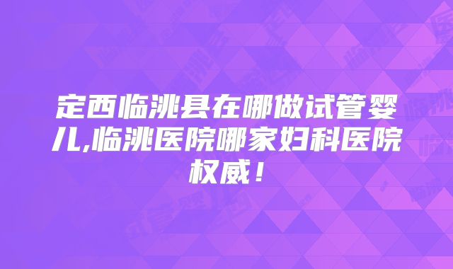 定西临洮县在哪做试管婴儿,临洮医院哪家妇科医院权威！