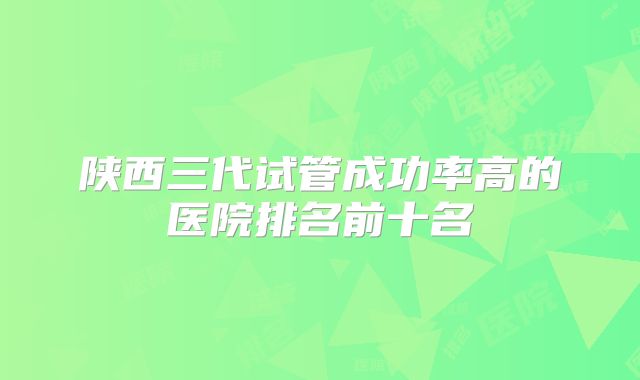 陕西三代试管成功率高的医院排名前十名