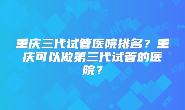 重庆三代试管医院排名？重庆可以做第三代试管的医院？