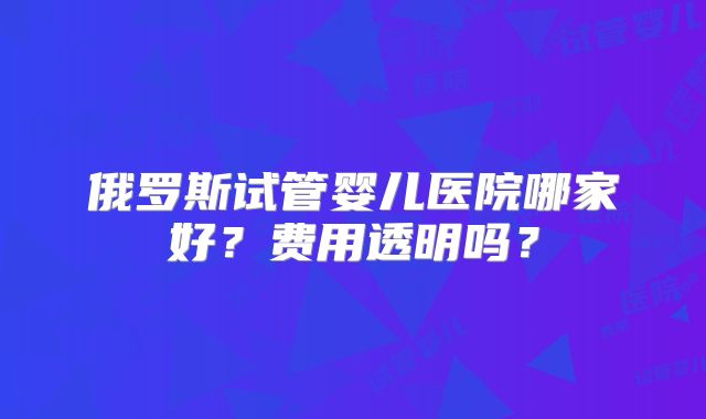 俄罗斯试管婴儿医院哪家好?费用透明吗?