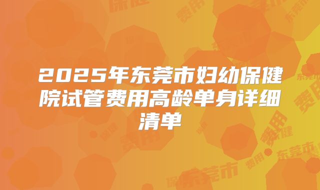 2025年东莞市妇幼保健院试管费用高龄单身详细清单