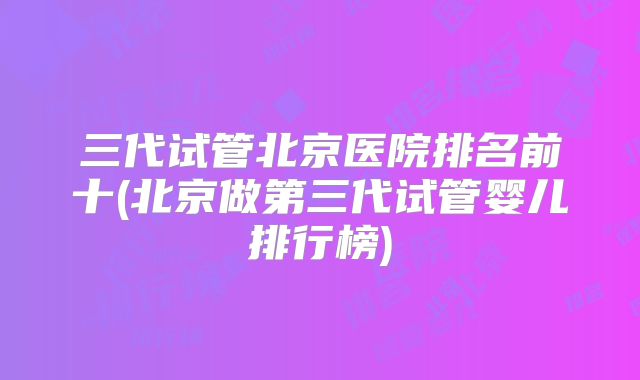 三代试管北京医院排名前十(北京做第三代试管婴儿排行榜)