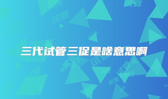 三代试管三促是啥意思啊
