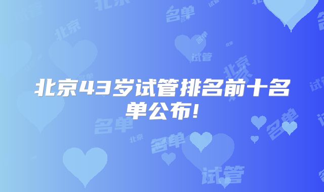 北京43岁试管排名前十名单公布!
