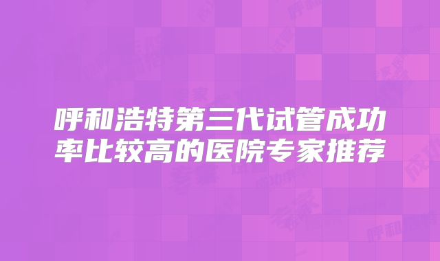 呼和浩特第三代试管成功率比较高的医院专家推荐