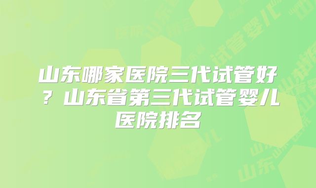 山东哪家医院三代试管好？山东省第三代试管婴儿医院排名
