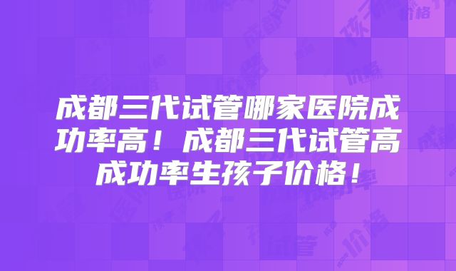 成都三代试管哪家医院成功率高！成都三代试管高成功率生孩子价格！