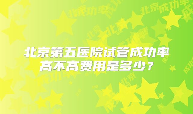 北京第五医院试管成功率高不高费用是多少？