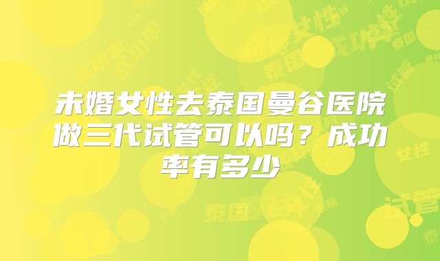 未婚女性去泰国曼谷医院做三代试管可以吗？成功率有多少