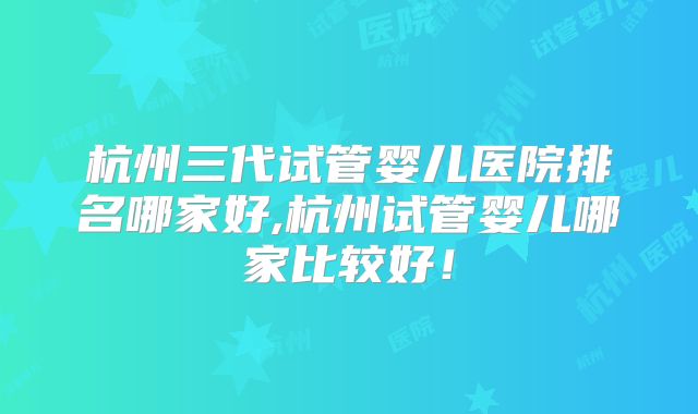 杭州三代试管婴儿医院排名哪家好,杭州试管婴儿哪家比较好！