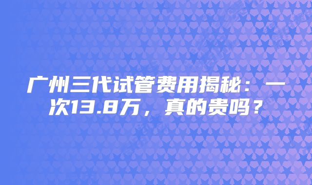 广州三代试管费用揭秘：一次13.8万，真的贵吗？