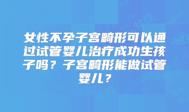 女性不孕子宫畸形可以通过试管婴儿治疗成功生孩子吗?子宫畸形能做试管婴儿?