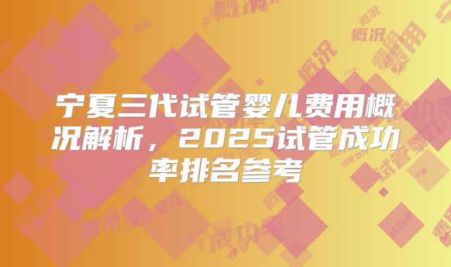 宁夏三代试管婴儿费用概况解析,2025试管成功率排名参考