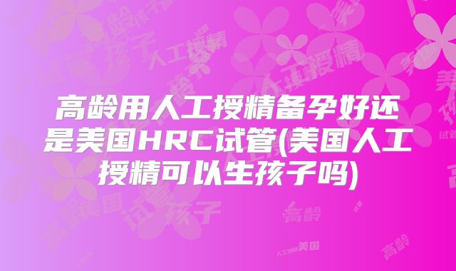 高龄用人工授精备孕好还是美国HRC试管(美国人工授精可以生孩子吗)