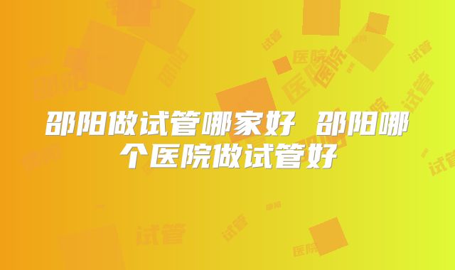 邵阳做试管哪家好 邵阳哪个医院做试管好