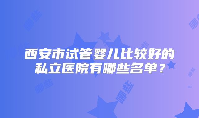 西安市试管婴儿比较好的私立医院有哪些名单？