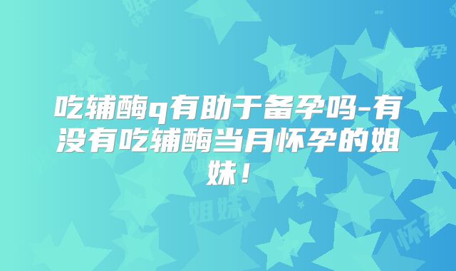 吃辅酶q有助于备孕吗-有没有吃辅酶当月怀孕的姐妹！