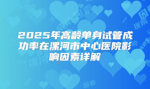 2025年高龄单身试管成功率在漯河市中心医院影响因素详解