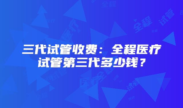 三代试管收费：全程医疗试管第三代多少钱？