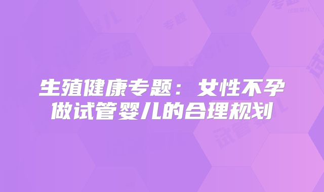 生殖健康专题：女性不孕做试管婴儿的合理规划