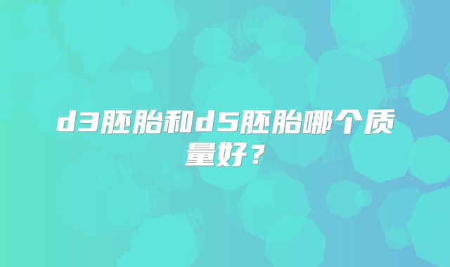d3胚胎和d5胚胎哪个质量好?