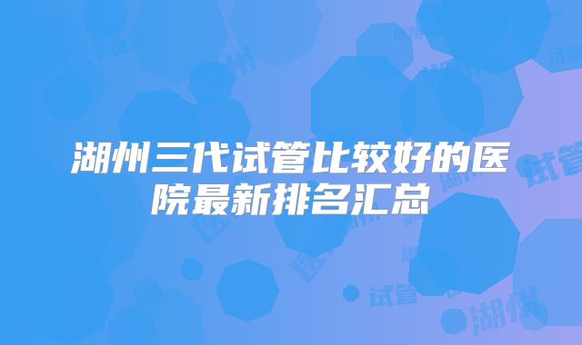 湖州三代试管比较好的医院最新排名汇总