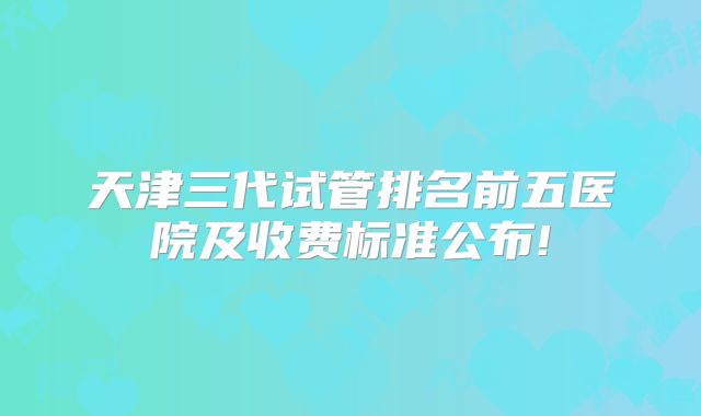 天津三代试管排名前五医院及收费标准公布!