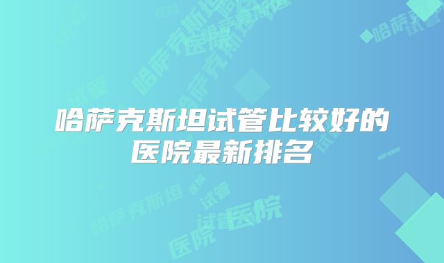 哈萨克斯坦试管比较好的医院最新排名